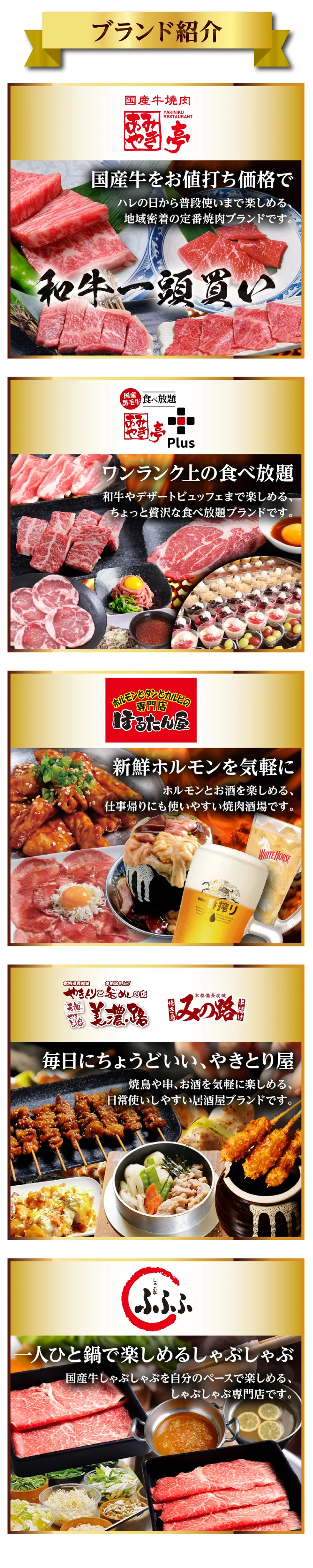ブランド紹介・あみやき亭:国産牛をお値打ち価格で、和牛一頭買い・あみやき亭Plus:ワンランク上の食べ放題・ほるたん屋:新鮮ホルモンを気軽に・美濃路、みの路:毎日にちょうどいい、やきとり屋・ふふふ:一人ひと鍋で楽しめるしゃぶしゃぶ